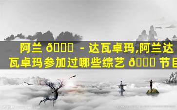 阿兰 🐝 －达瓦卓玛,阿兰达瓦卓玛参加过哪些综艺 🐛 节目